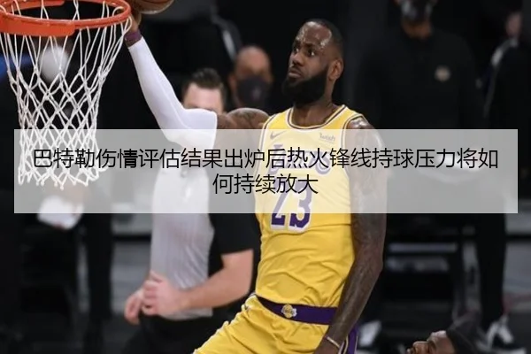 巴特勒伤情评估结果出炉后热火锋线持球压力将如何持续放大