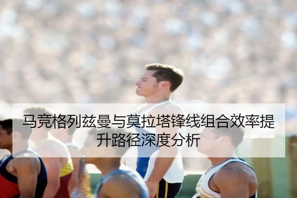 马竞格列兹曼与莫拉塔锋线组合效率提升路径深度分析